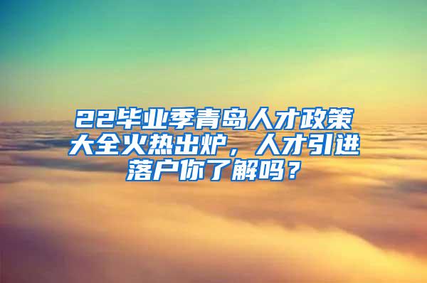 22毕业季青岛人才政策大全火热出炉，人才引进落户你了解吗？