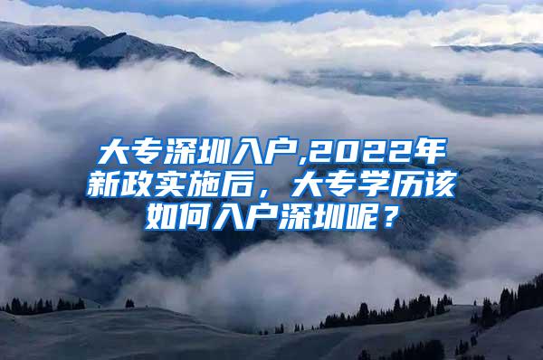 大专深圳入户,2022年新政实施后，大专学历该如何入户深圳呢？