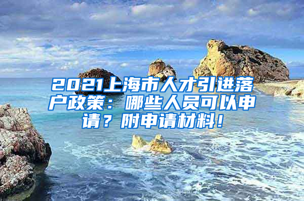 2021上海市人才引进落户政策：哪些人员可以申请？附申请材料！