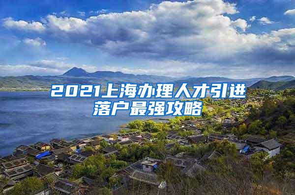 2021上海办理人才引进落户最强攻略