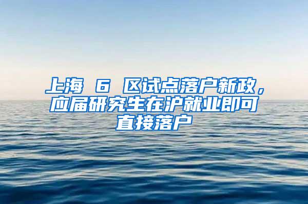 上海 6 区试点落户新政，应届研究生在沪就业即可直接落户