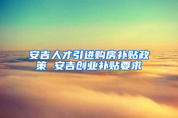 安吉人才引进购房补贴政策 安吉创业补贴要求