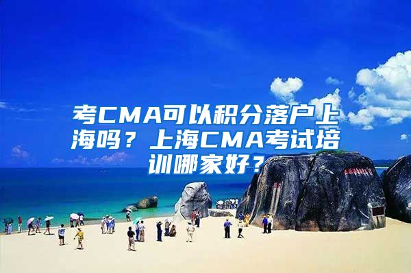 考CMA可以积分落户上海吗？上海CMA考试培训哪家好？