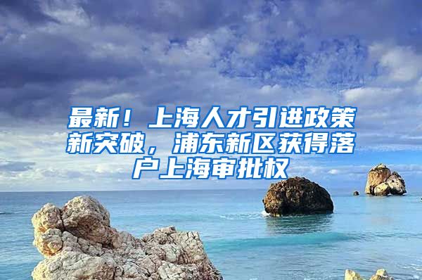 最新！上海人才引进政策新突破，浦东新区获得落户上海审批权