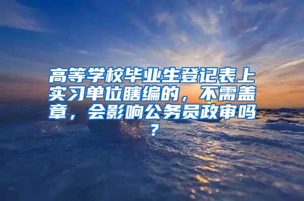 高等学校毕业生登记表上实习单位瞎编的，不需盖章，会影响公务员政审吗？