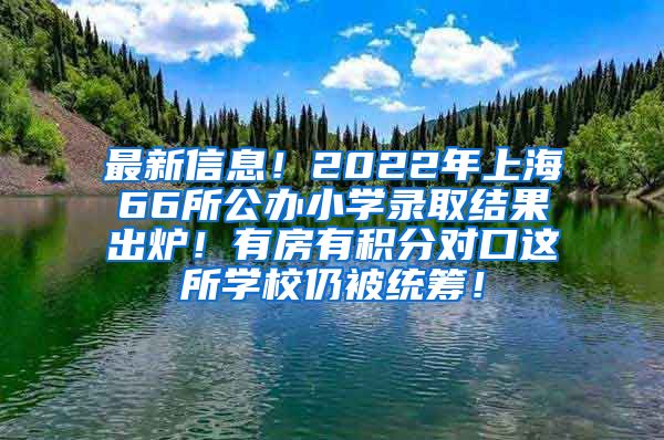 最新信息！2022年上海66所公办小学录取结果出炉！有房有积分对口这所学校仍被统筹！