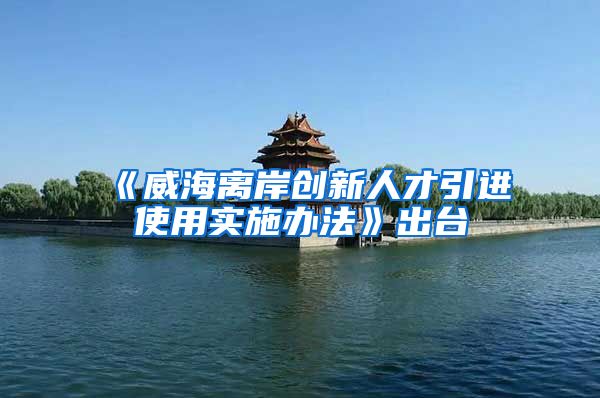 《威海离岸创新人才引进使用实施办法》出台