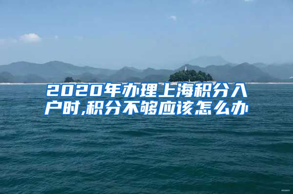 2020年办理上海积分入户时,积分不够应该怎么办