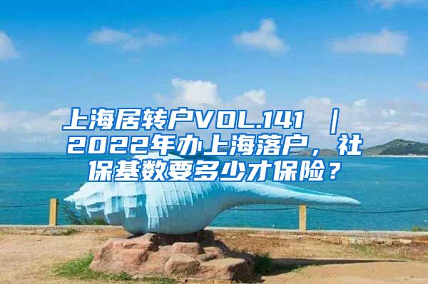 上海居转户VOL.141 ｜ 2022年办上海落户，社保基数要多少才保险？