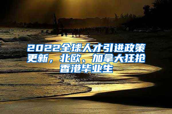 2022全球人才引进政策更新，北欧、加拿大狂抢香港毕业生