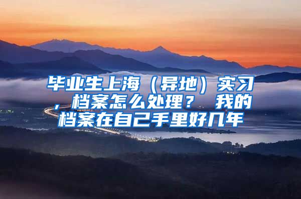 毕业生上海（异地）实习，档案怎么处理？ 我的档案在自己手里好几年