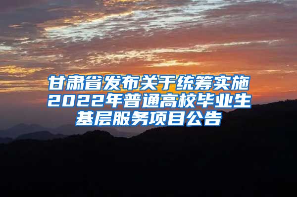 甘肃省发布关于统筹实施2022年普通高校毕业生基层服务项目公告