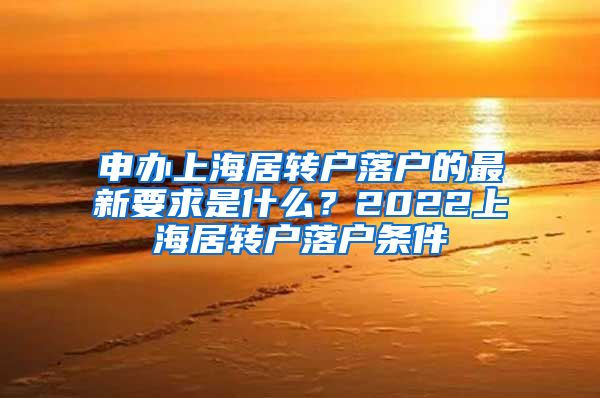 申办上海居转户落户的最新要求是什么？2022上海居转户落户条件