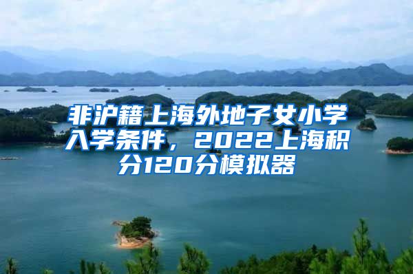 非沪籍上海外地子女小学入学条件，2022上海积分120分模拟器