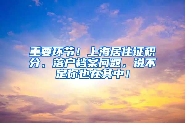 重要环节！上海居住证积分、落户档案问题，说不定你也在其中！