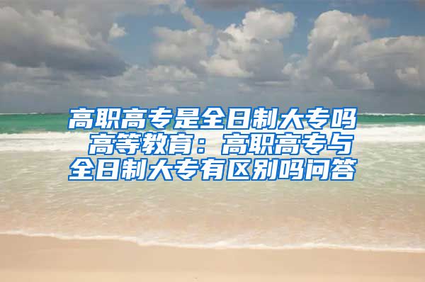 高职高专是全日制大专吗 高等教育：高职高专与全日制大专有区别吗问答