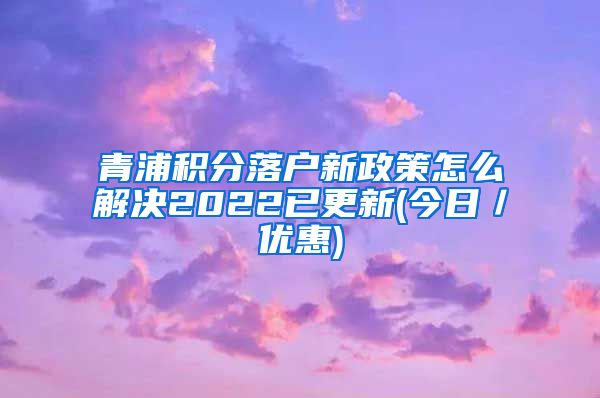 青浦积分落户新政策怎么解决2022已更新(今日／优惠)