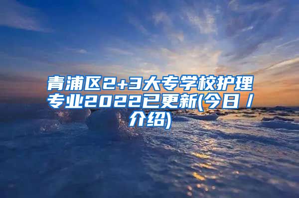 青浦区2+3大专学校护理专业2022已更新(今日／介绍)