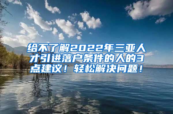 给不了解2022年三亚人才引进落户条件的人的3点建议！轻松解决问题！