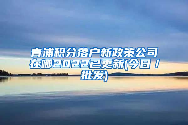 青浦积分落户新政策公司在哪2022已更新(今日／批发)
