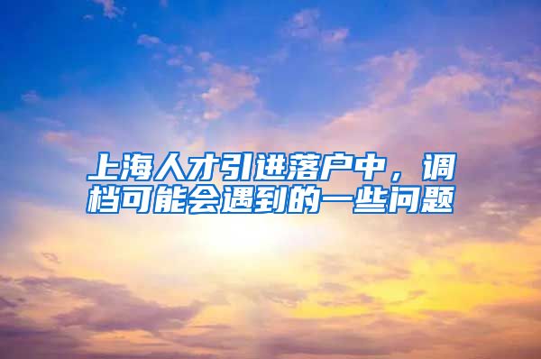 上海人才引进落户中，调档可能会遇到的一些问题