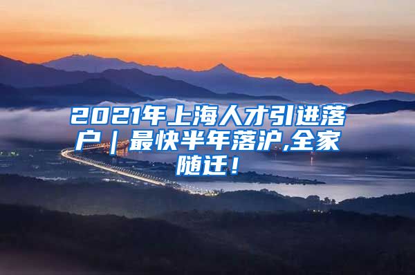 2021年上海人才引进落户｜最快半年落沪,全家随迁！