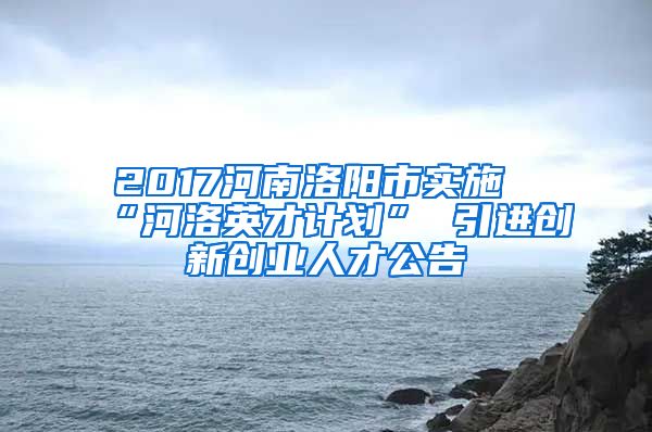 2017河南洛阳市实施“河洛英才计划” 引进创新创业人才公告