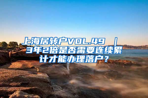 上海居转户VOL.49 ｜ 3年2倍是否需要连续累计才能办理落户？