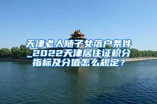 天津老人随子女落户条件_2022天津居住证积分指标及分值怎么规定？