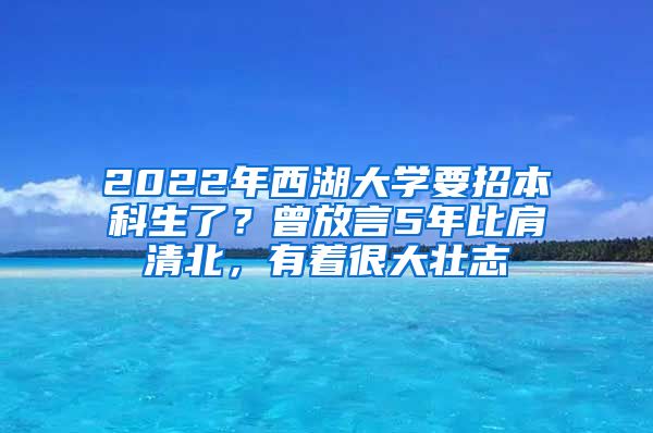 2022年西湖大学要招本科生了？曾放言5年比肩清北，有着很大壮志