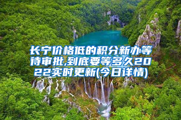 长宁价格低的积分新办等待审批,到底要等多久2022实时更新(今日详情)