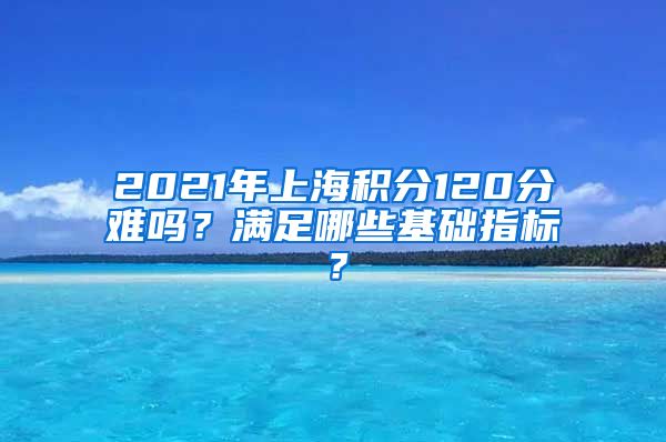 2021年上海积分120分难吗？满足哪些基础指标？