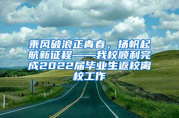 乘风破浪正青春，扬帆起航新征程——我校顺利完成2022届毕业生返校离校工作