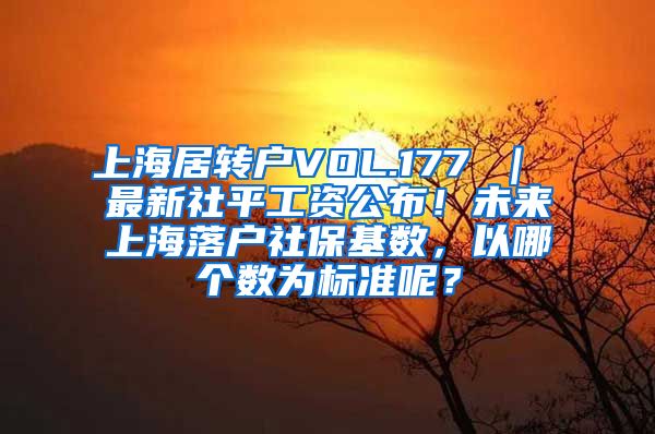 上海居转户VOL.177 ｜ 最新社平工资公布！未来上海落户社保基数，以哪个数为标准呢？