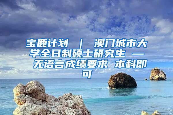 宝鹿计划 ｜ 澳门城市大学全日制硕士研究生 — 无语言成绩要求 本科即可