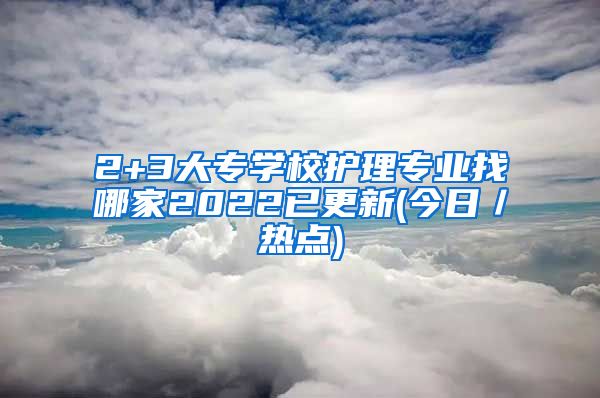 2+3大专学校护理专业找哪家2022已更新(今日／热点)