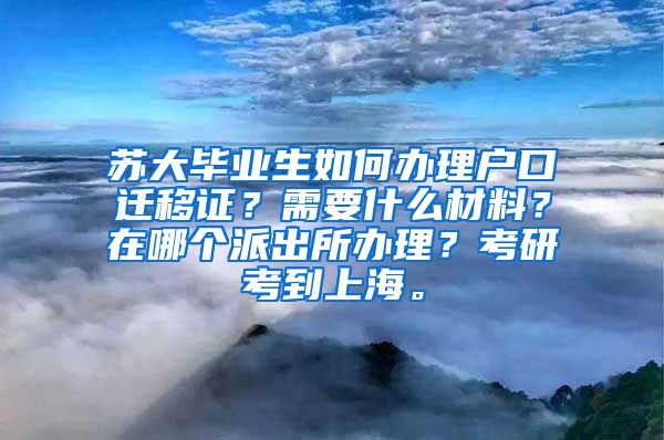 苏大毕业生如何办理户口迁移证？需要什么材料？在哪个派出所办理？考研考到上海。