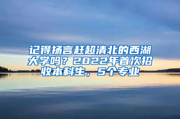 记得扬言赶超清北的西湖大学吗？2022年首次招收本科生，5个专业