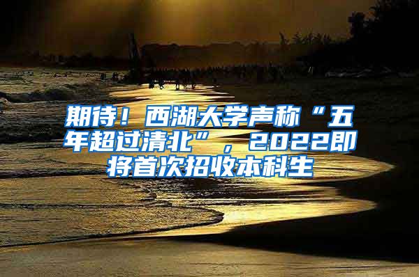 期待！西湖大学声称“五年超过清北”，2022即将首次招收本科生