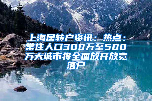 上海居转户资讯：热点：常住人口300万至500万大城市将全面放开放宽落户