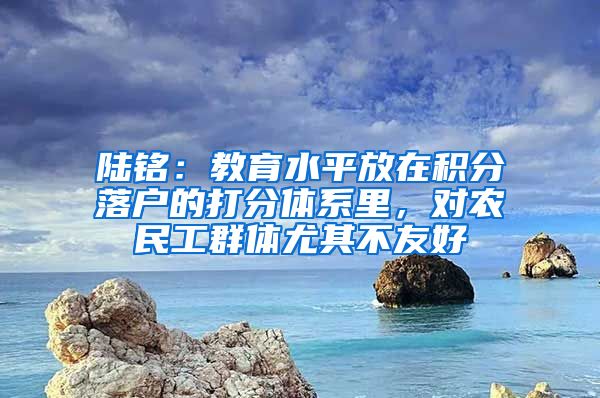 陆铭：教育水平放在积分落户的打分体系里，对农民工群体尤其不友好