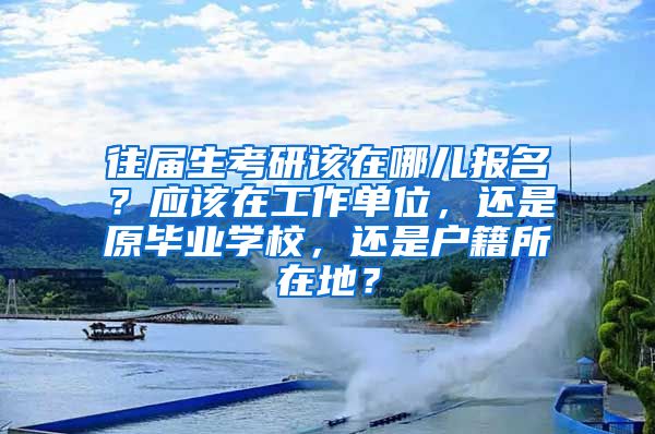 往届生考研该在哪儿报名？应该在工作单位，还是原毕业学校，还是户籍所在地？