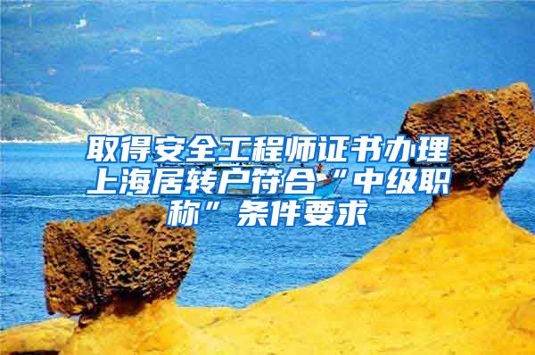 取得安全工程师证书办理上海居转户符合“中级职称”条件要求