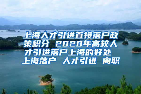 上海人才引进直接落户政策积分 2020年高校人才引进落户上海的好处 上海落户 人才引进 离职