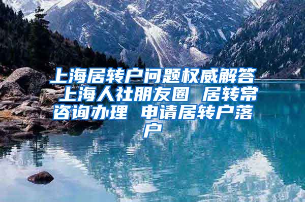 上海居转户问题权威解答 上海人社朋友圈 居转常咨询办理 申请居转户落户