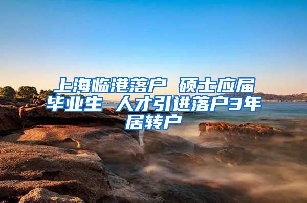 上海临港落户 硕士应届毕业生 人才引进落户3年居转户