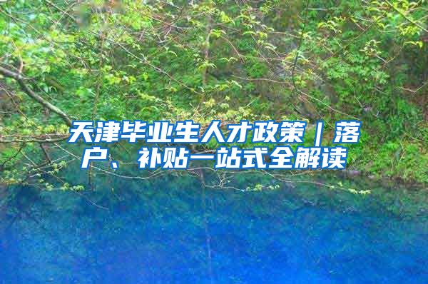 天津毕业生人才政策｜落户、补贴一站式全解读