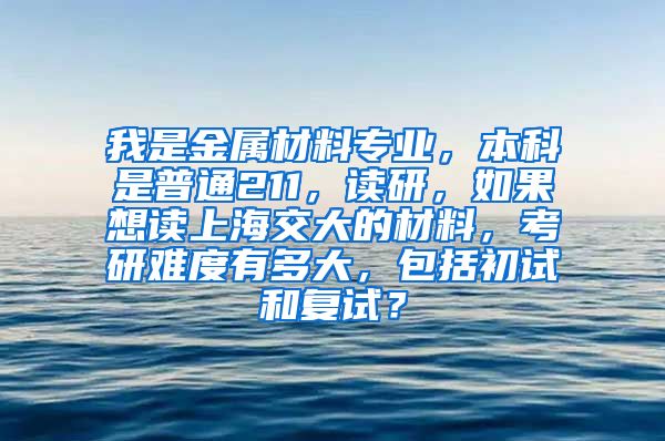 我是金属材料专业，本科是普通211，读研，如果想读上海交大的材料，考研难度有多大，包括初试和复试？