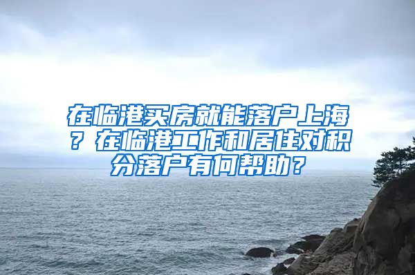 在临港买房就能落户上海？在临港工作和居住对积分落户有何帮助？
