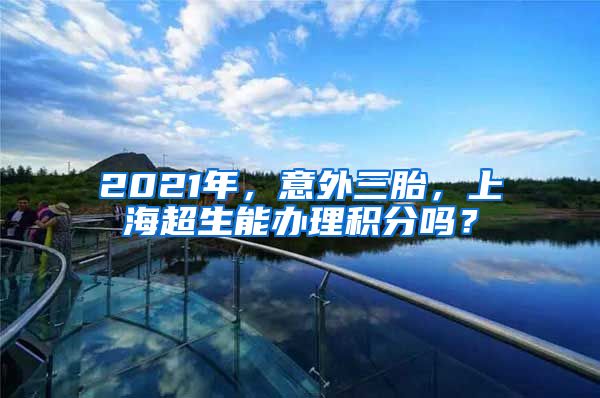 2021年，意外三胎，上海超生能办理积分吗？
